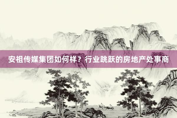 安祖传媒集团如何样？行业跳跃的房地产处事商