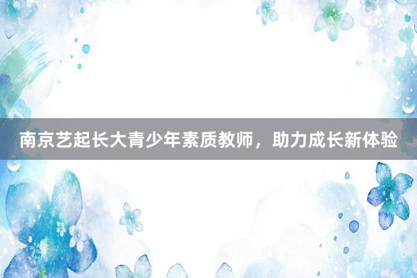 南京艺起长大青少年素质教师，助力成长新体验