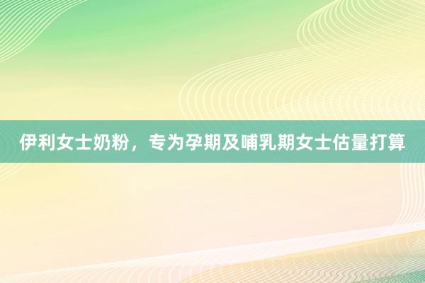 伊利女士奶粉，专为孕期及哺乳期女士估量打算