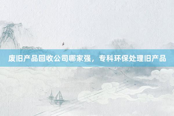 废旧产品回收公司哪家强，专科环保处理旧产品
