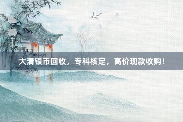 大清银币回收，专科核定，高价现款收购！