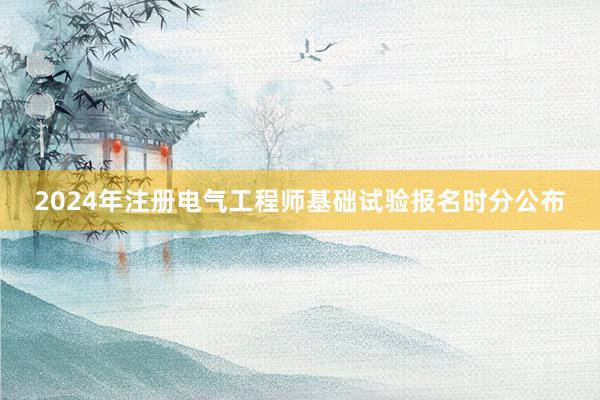 2024年注册电气工程师基础试验报名时分公布