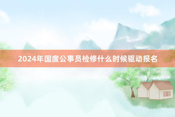 2024年国度公事员检修什么时候驱动报名