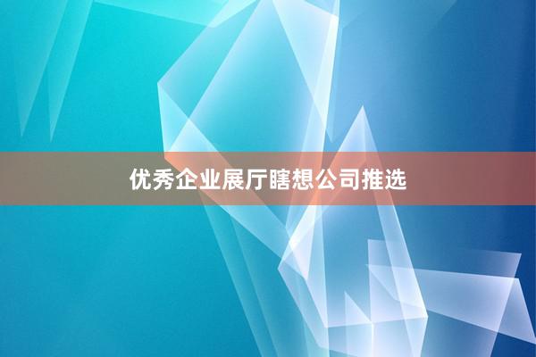 优秀企业展厅瞎想公司推选