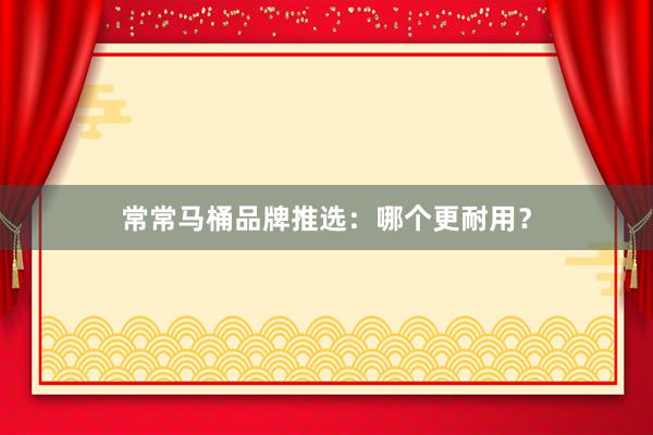常常马桶品牌推选：哪个更耐用？
