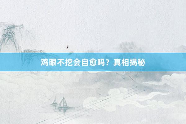 鸡眼不挖会自愈吗？真相揭秘