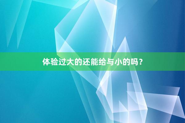 体验过大的还能给与小的吗？